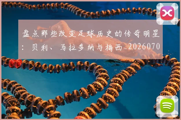 盘点那些改变足球历史的传奇明星：贝利、马拉多纳与梅西_20260708194551