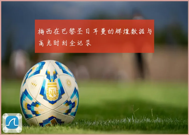 梅西在巴黎圣日耳曼的辉煌数据与高光时刻全记录