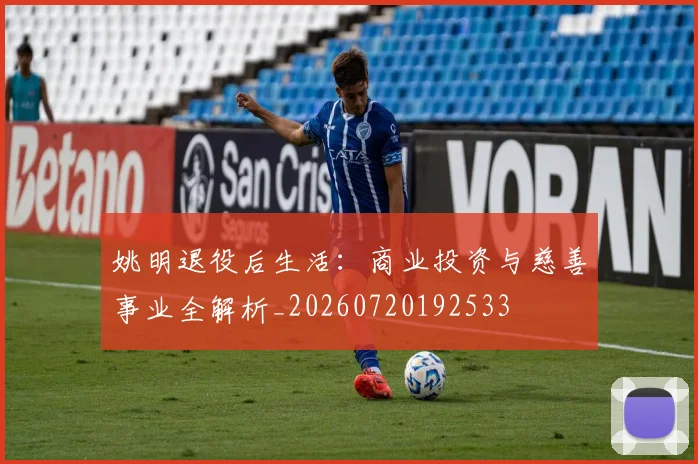 姚明退役后生活：商业投资与慈善事业全解析_20260720192533