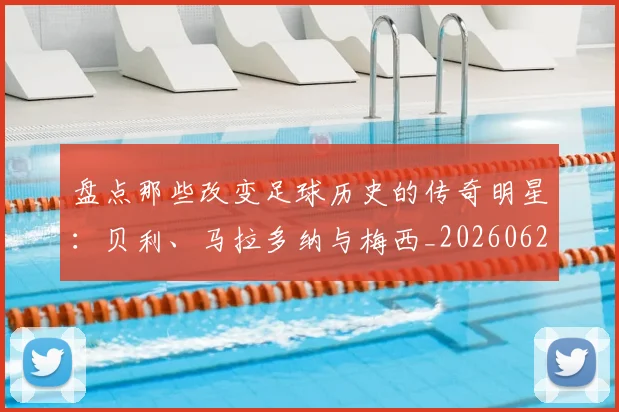 盘点那些改变足球历史的传奇明星：贝利、马拉多纳与梅西_20260620213606