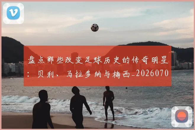 盘点那些改变足球历史的传奇明星：贝利、马拉多纳与梅西_20260708194551