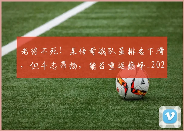 老将不死!某传奇战队虽排名下滑,但斗志昂扬,能否重返巅峰_20260710004014