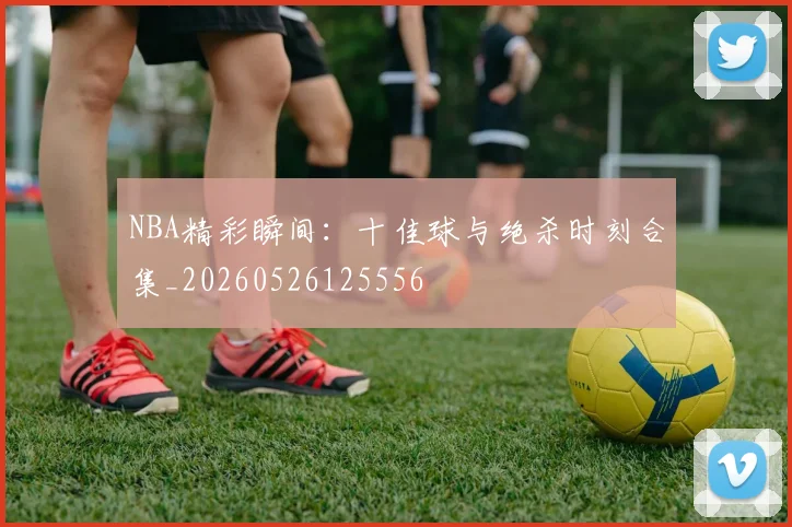 NBA精彩瞬间：十佳球与绝杀时刻合集_20260526125556