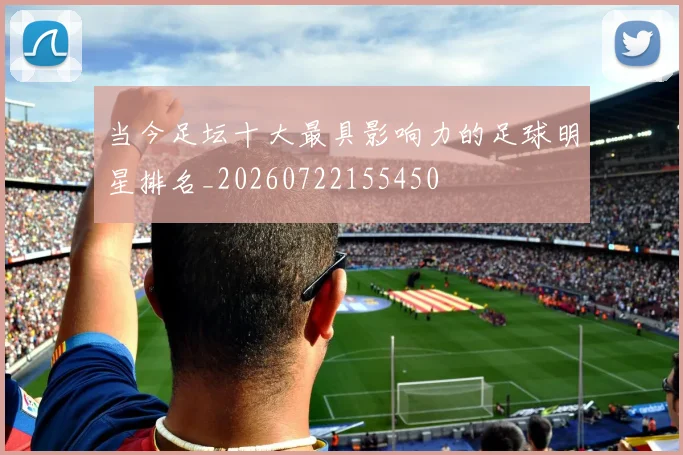 当今足坛十大最具影响力的足球明星排名_20260722155450