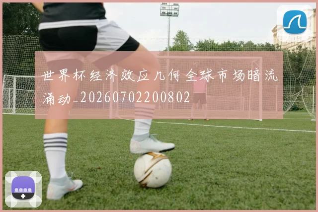 世界杯经济效应几何全球市场暗流涌动_20260702200802