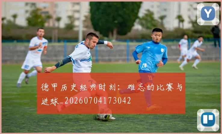 德甲历史经典时刻：难忘的比赛与进球_20260704173042