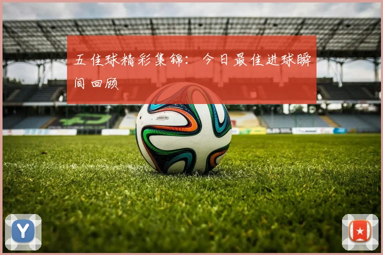五佳球精彩集锦：今日最佳进球瞬间回顾