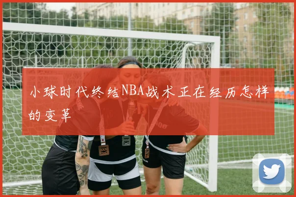 小球时代终结NBA战术正在经历怎样的变革
