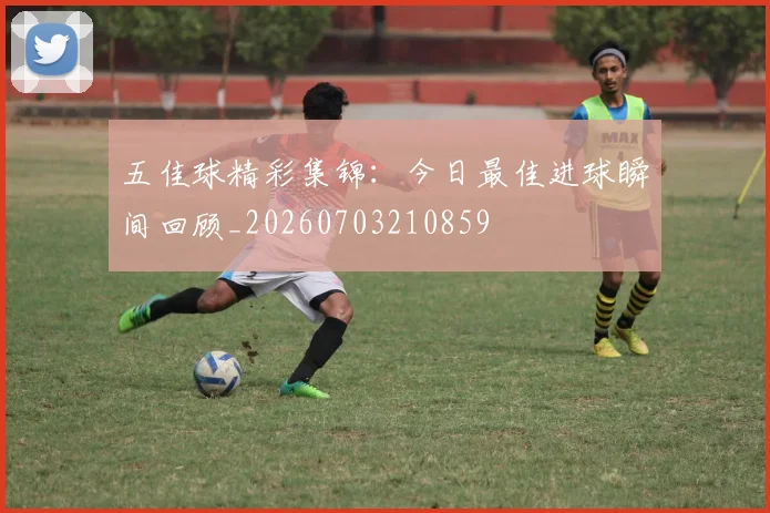 五佳球精彩集锦:今日最佳进球瞬间回顾_20260703210859