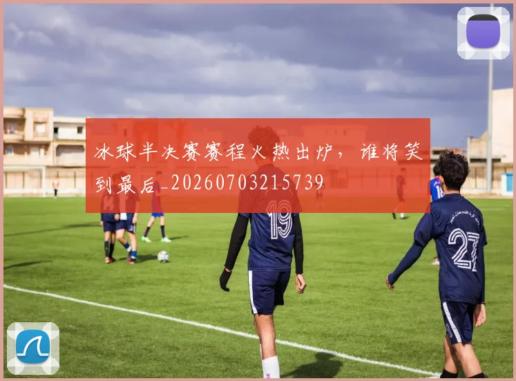 冰球半决赛赛程火热出炉，谁将笑到最后_20260703215739
