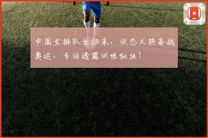中国女排队长归来,状态火热备战奥运,专访透露训练秘诀!