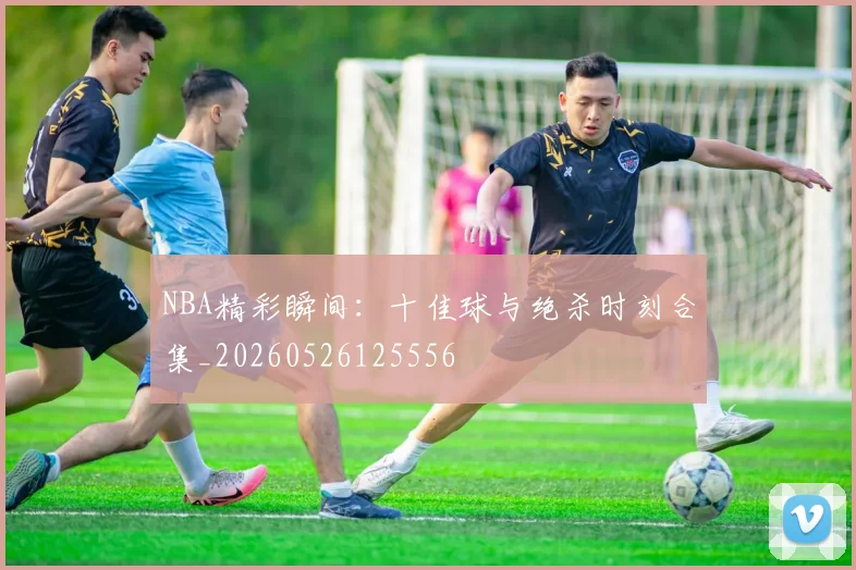 NBA精彩瞬间:十佳球与绝杀时刻合集_20260526125556