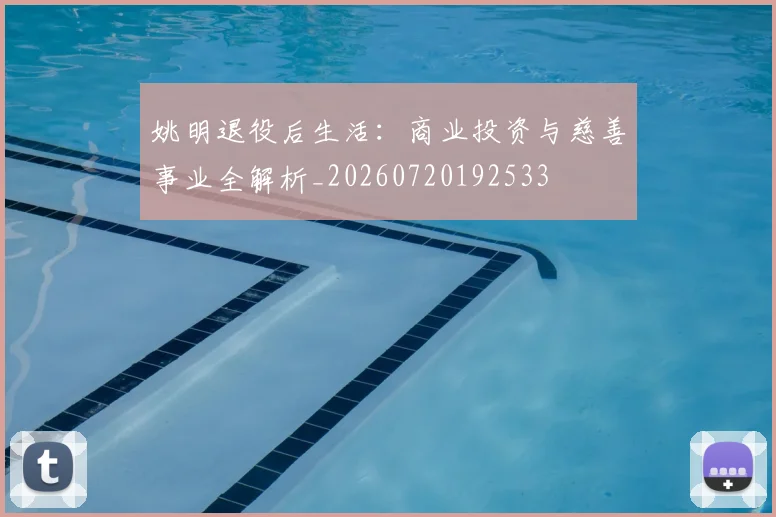 姚明退役后生活:商业投资与慈善事业全解析_20260720192533