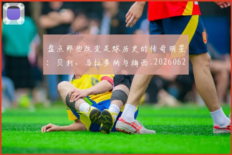 盘点那些改变足球历史的传奇明星：贝利、马拉多纳与梅西_20260620213606