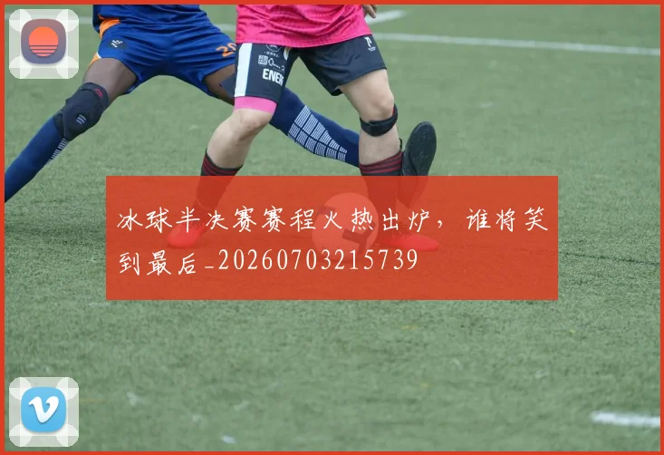 冰球半决赛赛程火热出炉，谁将笑到最后_20260703215739